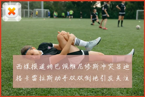 西媒报道姆巴佩维尼修斯冲突吕迪格卡雷拉斯动手双双倒地引发关注