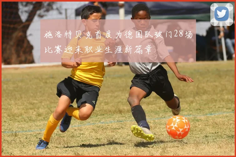 施洛特贝克首度为德国队破门28场比赛迎来职业生涯新篇章