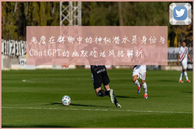 老詹在群聊中的神秘潜水员身份与ChatGPT的幽默对话风格解析