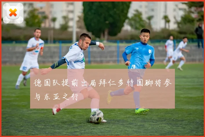 德国队提前出局拜仁多特国脚将参与东亚之行