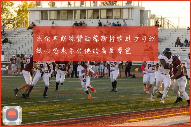 杰伦布朗称赞西蒙斯持续进步与积极心态表示对他的高度尊重