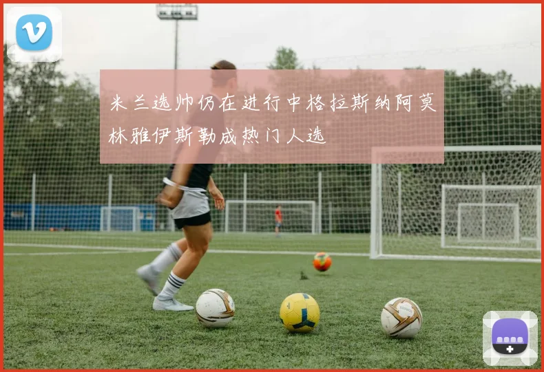 米兰选帅仍在进行中格拉斯纳阿莫林雅伊斯勒成热门人选