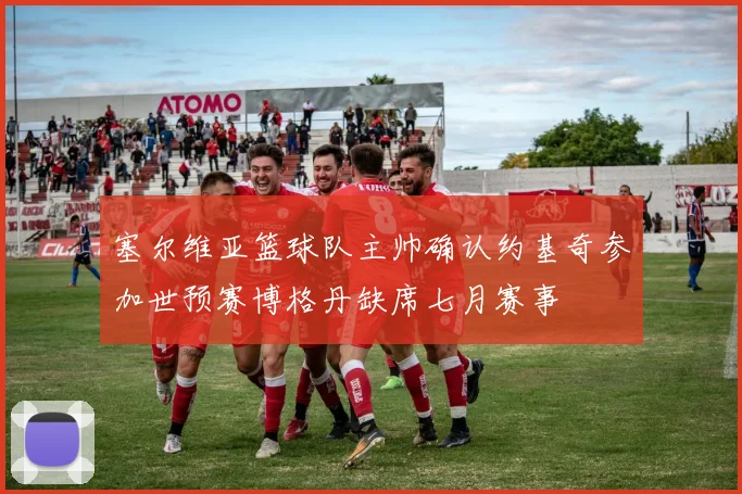 塞尔维亚篮球队主帅确认约基奇参加世预赛博格丹缺席七月赛事