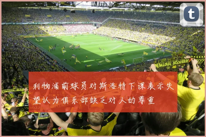 利物浦前球员对斯洛特下课表示失望认为俱乐部缺乏对人的尊重