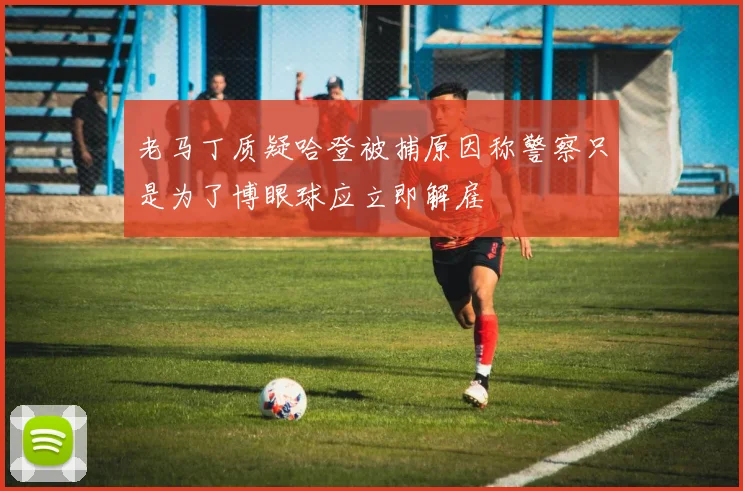 老马丁质疑哈登被捕原因称警察只是为了博眼球应立即解雇