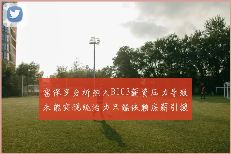 富保罗分析热火BIG3薪资压力导致未能实现统治力只能依赖底薪引援