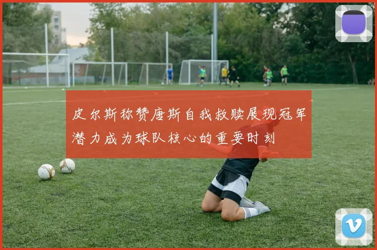 皮尔斯称赞唐斯自我救赎展现冠军潜力成为球队核心的重要时刻