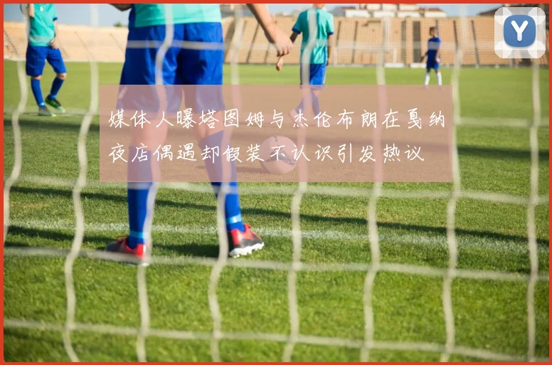 媒体人曝塔图姆与杰伦布朗在戛纳夜店偶遇却假装不认识引发热议