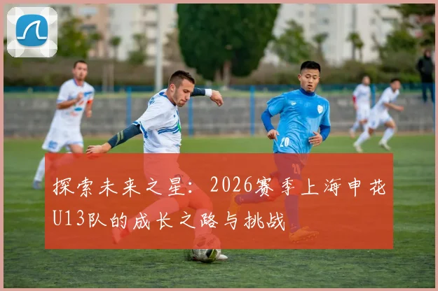 探索未来之星：2026赛季上海申花U13队的成长之路与挑战