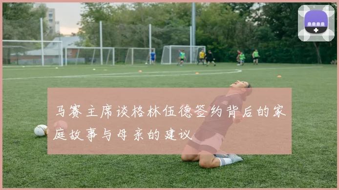 马赛主席谈格林伍德签约背后的家庭故事与母亲的建议