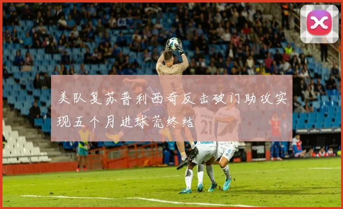 美队复苏普利西奇反击破门助攻实现五个月进球荒终结