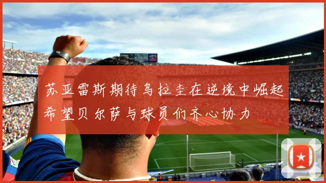 苏亚雷斯期待乌拉圭在逆境中崛起希望贝尔萨与球员们齐心协力