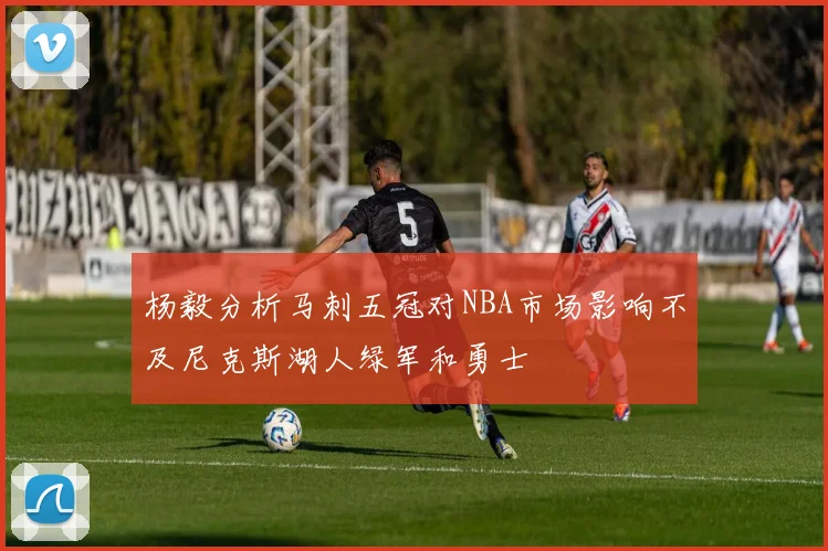 杨毅分析马刺五冠对NBA市场影响不及尼克斯湖人绿军和勇士