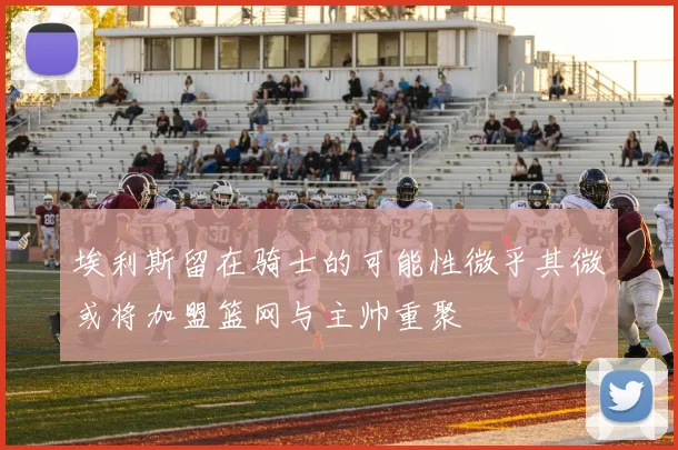 埃利斯留在骑士的可能性微乎其微或将加盟篮网与主帅重聚