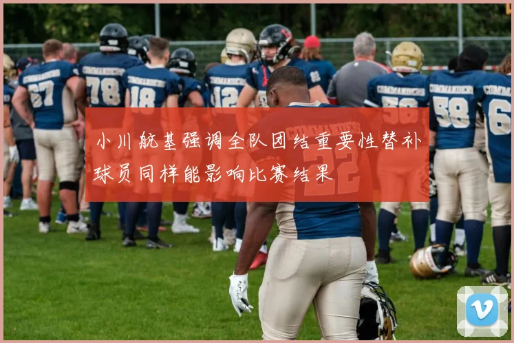 小川航基强调全队团结重要性替补球员同样能影响比赛结果