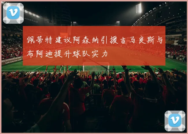 佩蒂特建议阿森纳引援吉马良斯与布阿迪提升球队实力