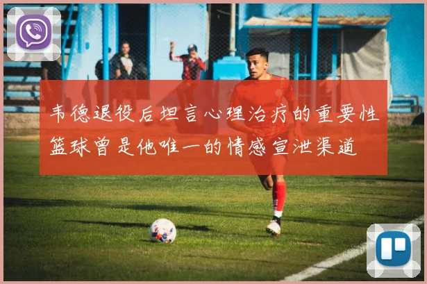 韦德退役后坦言心理治疗的重要性篮球曾是他唯一的情感宣泄渠道