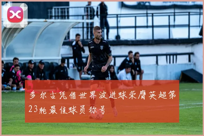 多尔古凭借世界波进球荣膺英超第23轮最佳球员称号