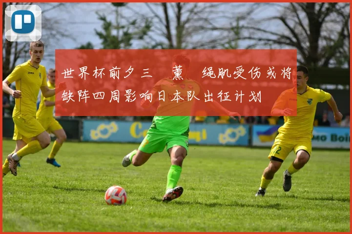世界杯前夕三笘薰腘绳肌受伤或将缺阵四周影响日本队出征计划