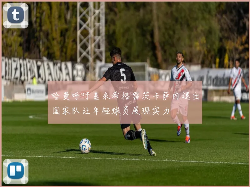 哈曼呼吁基米希格雷茨卡萨内退出国家队让年轻球员展现实力