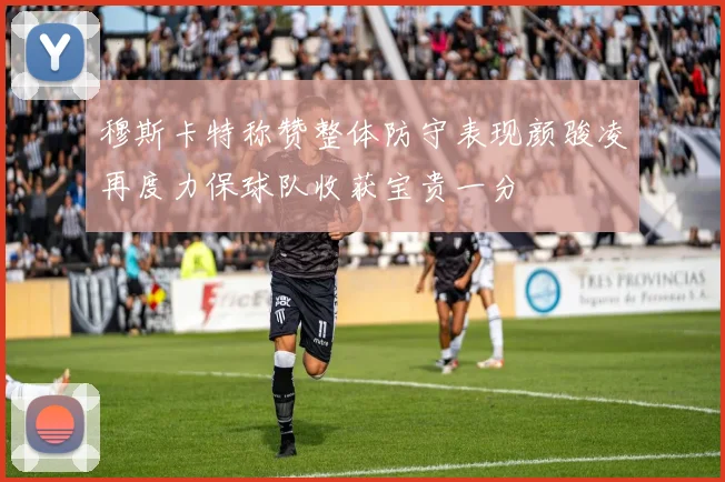 穆斯卡特称赞整体防守表现颜骏凌再度力保球队收获宝贵一分
