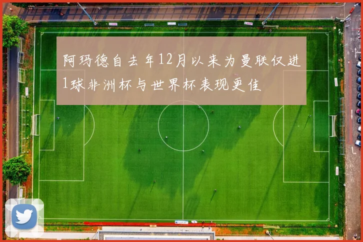 阿玛德自去年12月以来为曼联仅进1球非洲杯与世界杯表现更佳