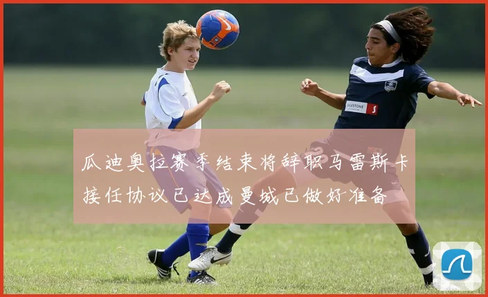 瓜迪奥拉赛季结束将辞职马雷斯卡接任协议已达成曼城已做好准备