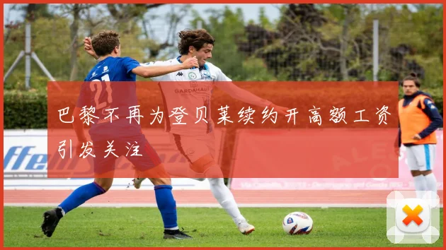 巴黎不再为登贝莱续约开高额工资引发关注