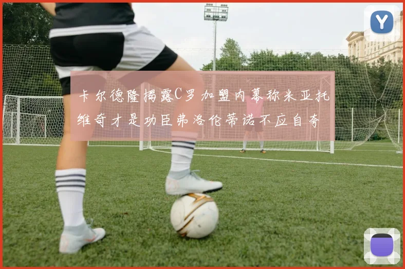 卡尔德隆揭露C罗加盟内幕称米亚托维奇才是功臣弗洛伦蒂诺不应自夸