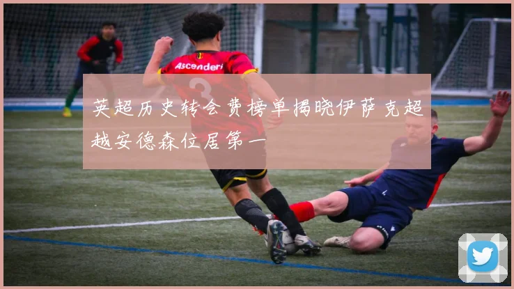 英超历史转会费榜单揭晓伊萨克超越安德森位居第一