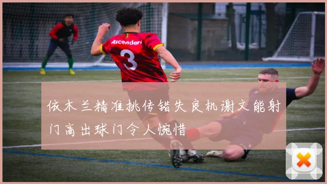 依木兰精准挑传错失良机谢文能射门高出球门令人惋惜
