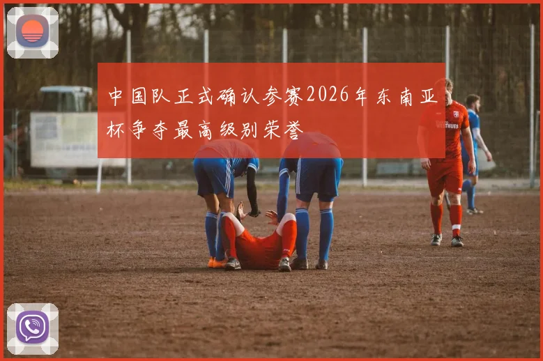 中国队正式确认参赛2026年东南亚杯争夺最高级别荣誉