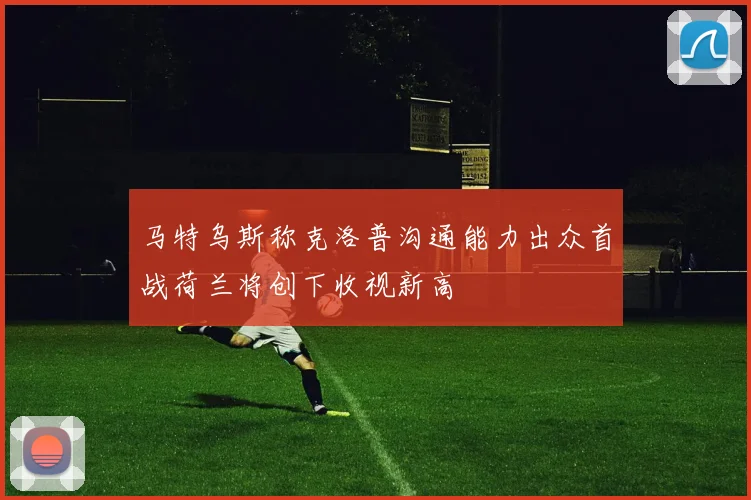 马特乌斯称克洛普沟通能力出众首战荷兰将创下收视新高