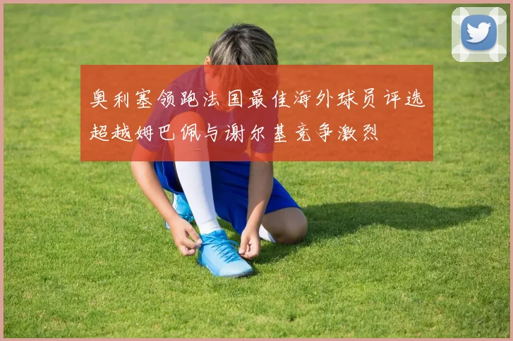 奥利塞领跑法国最佳海外球员评选超越姆巴佩与谢尔基竞争激烈