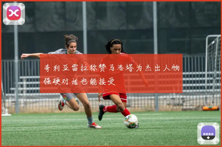 夸利亚雷拉称赞马洛塔为杰出人物强硬对话也能接受