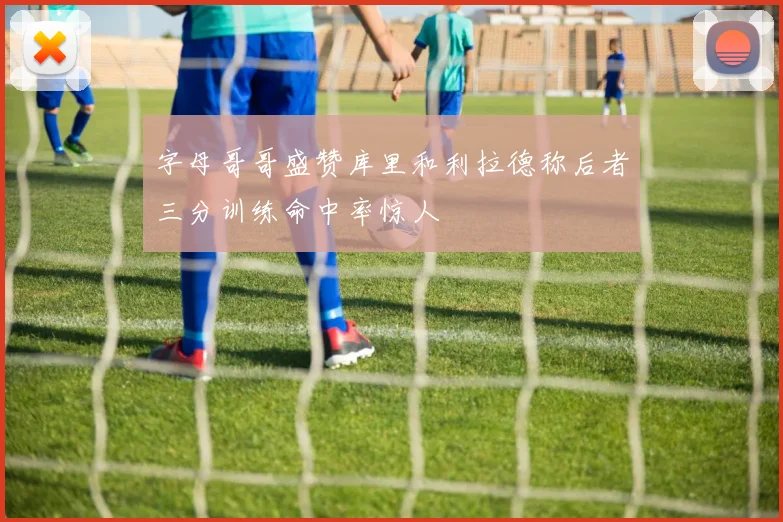 字母哥哥盛赞库里和利拉德称后者三分训练命中率惊人