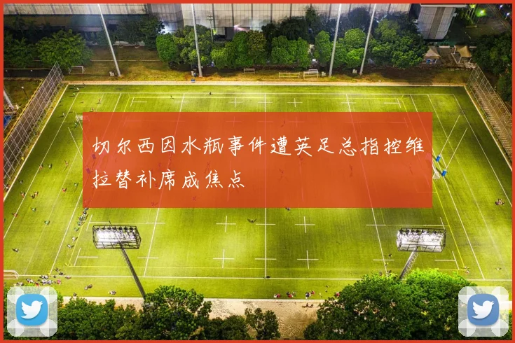 切尔西因水瓶事件遭英足总指控维拉替补席成焦点